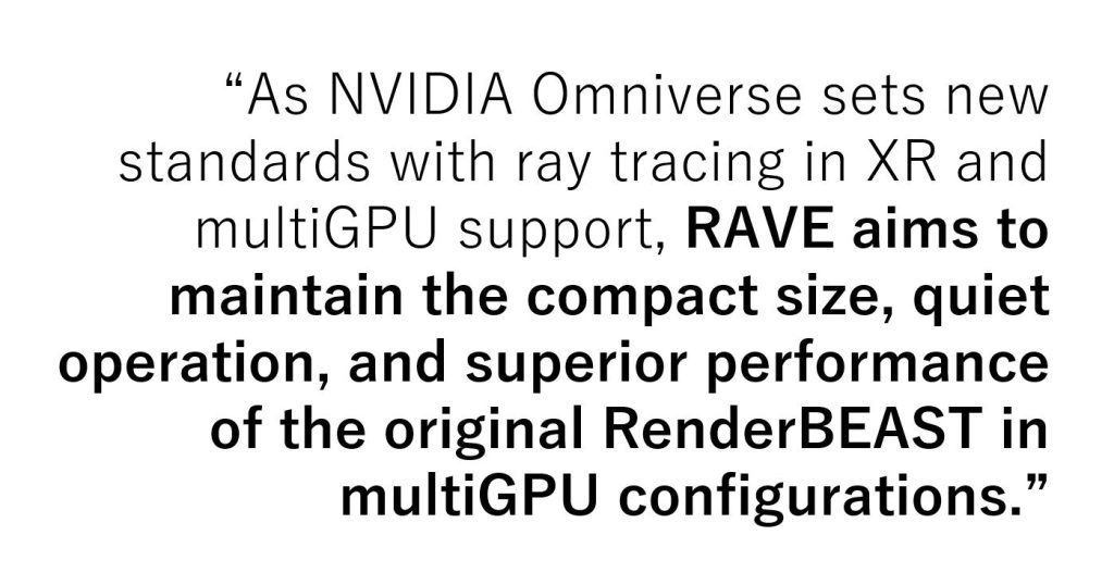 “As NVIDIA Omniverse sets new standards with ray tracing in XR and multiGPU support, RAVE aims to maintain the compact size, quiet operation, and superior performance of the original RenderBEAST in multiGPU configurations.”